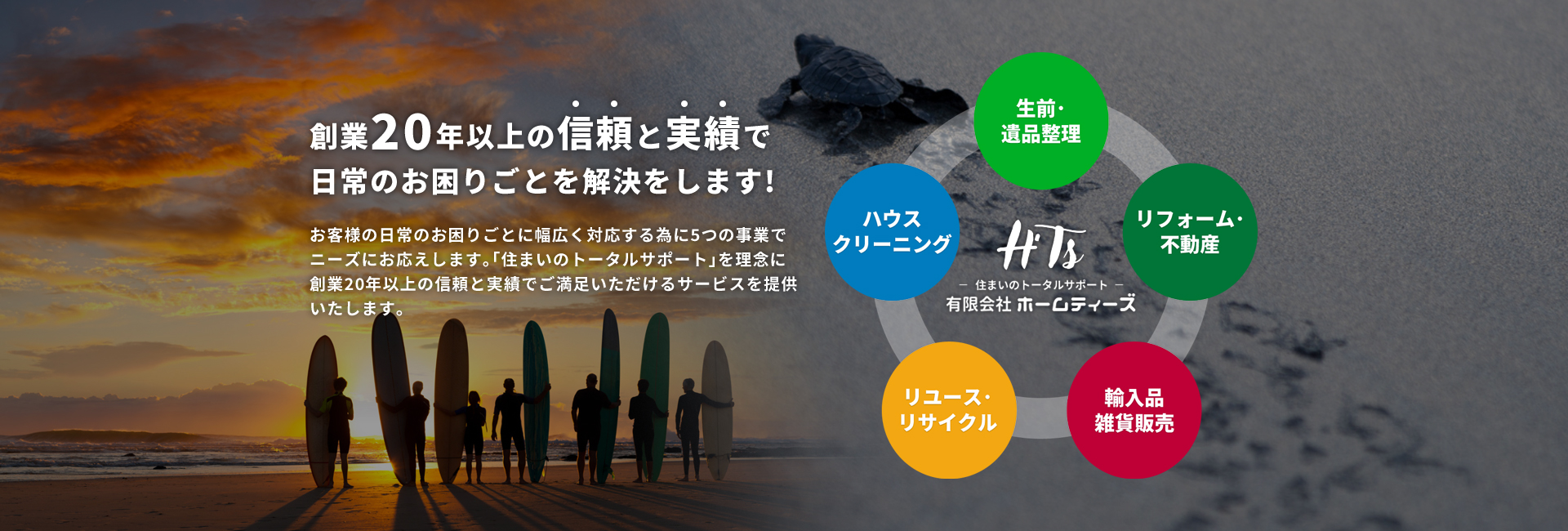 創業20年以上の信頼と実績で日常のお困りごとを解決をします！ 生前・遺品整理、ハウスクリーニング、リフォーム・不動産、リユース・リサイクル、輸入品雑貨販売の5つの事業