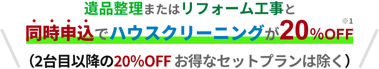 遺品整理またはリフォーム工事と同時申込でハウスクリーニング20％OFF(2台目以降の20％OFF お得なセットプランは除く)